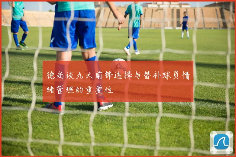 德尚谈九大前锋选择与替补球员情绪管理的重要性