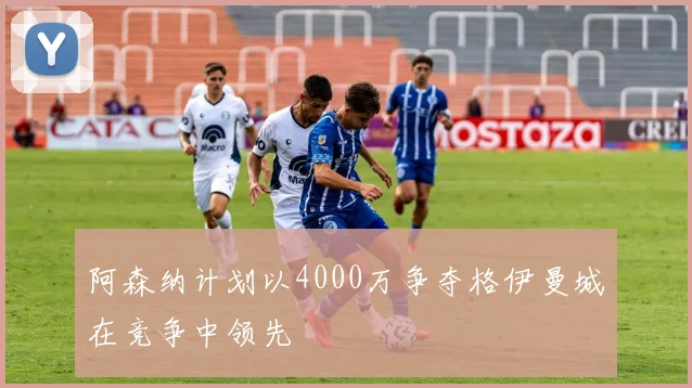 阿森纳计划以4000万争夺格伊曼城在竞争中领先