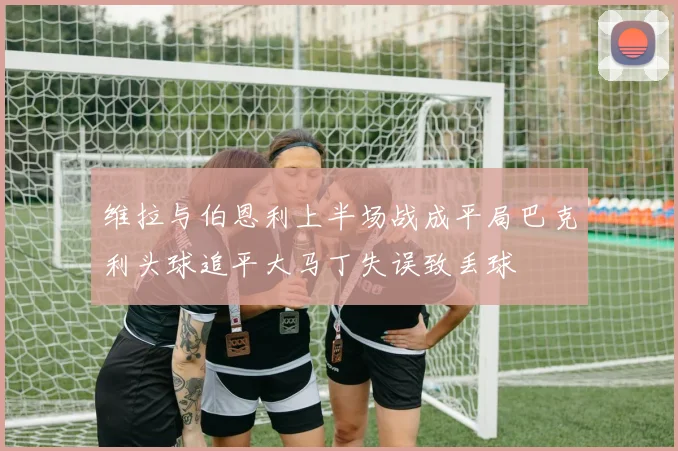 维拉与伯恩利上半场战成平局巴克利头球追平大马丁失误致丢球