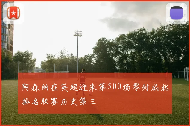 阿森纳在英超迎来第500场零封成就排名联赛历史第三