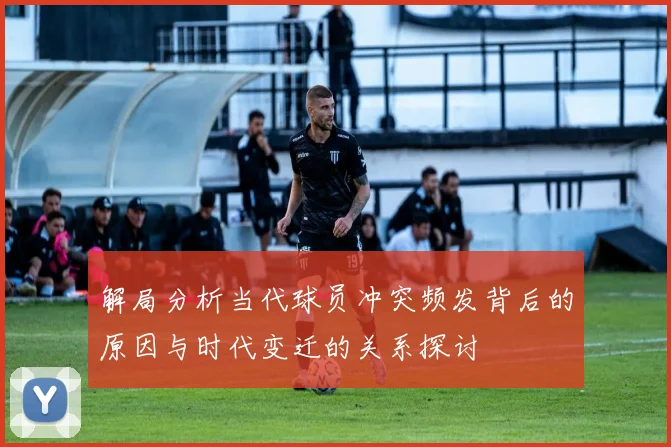 解局分析当代球员冲突频发背后的原因与时代变迁的关系探讨
