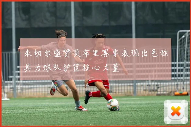 米切尔盛赞莫布里赛季表现出色称其为球队护筐核心力量