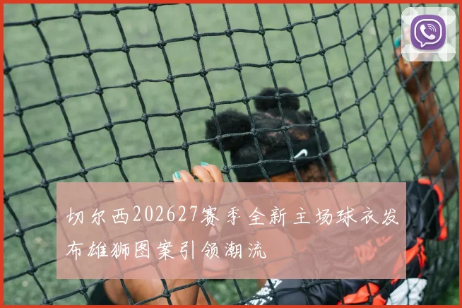 切尔西202627赛季全新主场球衣发布雄狮图案引领潮流
