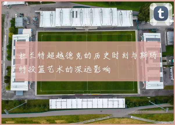 杜兰特超越德克的历史时刻与斯玛特投篮艺术的深远影响