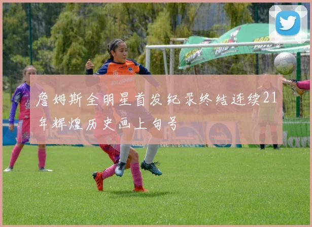 詹姆斯全明星首发纪录终结连续21年辉煌历史画上句号