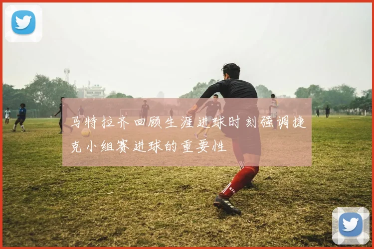 马特拉齐回顾生涯进球时刻强调捷克小组赛进球的重要性