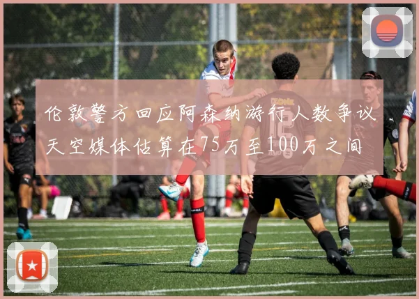 伦敦警方回应阿森纳游行人数争议天空媒体估算在75万至100万之间