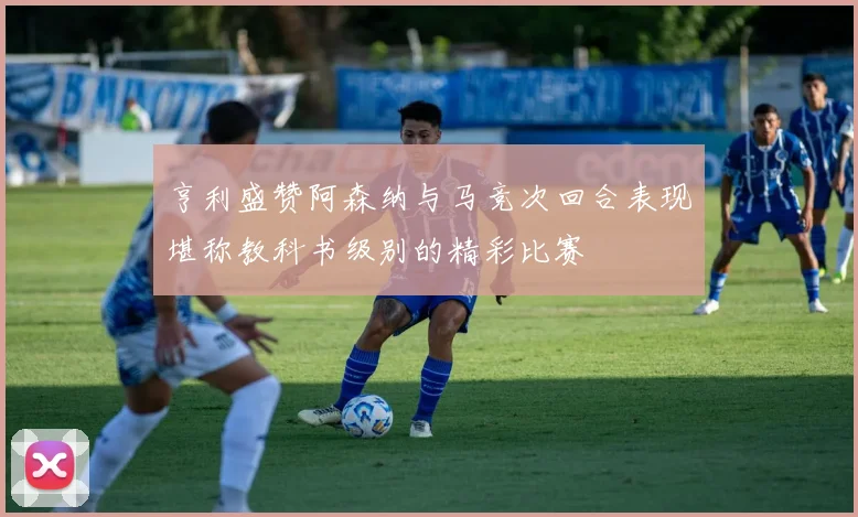 亨利盛赞阿森纳与马竞次回合表现堪称教科书级别的精彩比赛