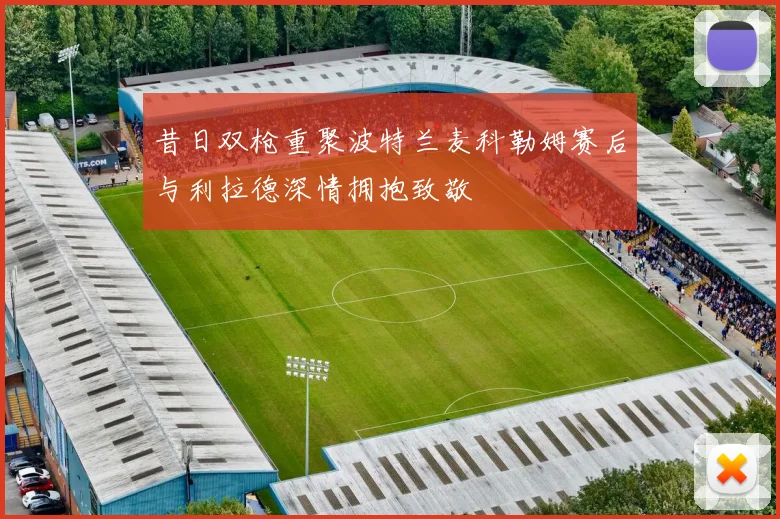 昔日双枪重聚波特兰麦科勒姆赛后与利拉德深情拥抱致敬