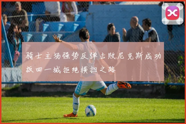 骑士主场强势反弹击败尼克斯成功扳回一城拒绝横扫之路
