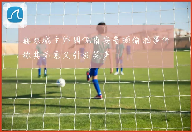 赫尔城主帅调侃南安普顿偷拍事件称其无意义引发笑声