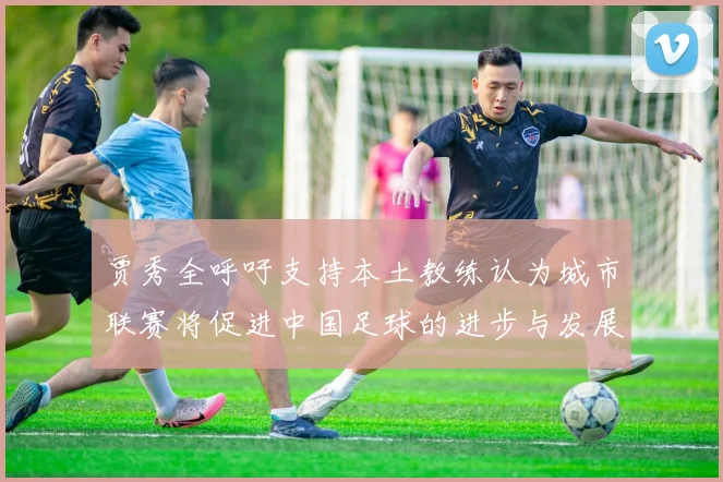 贾秀全呼吁支持本土教练认为城市联赛将促进中国足球的进步与发展