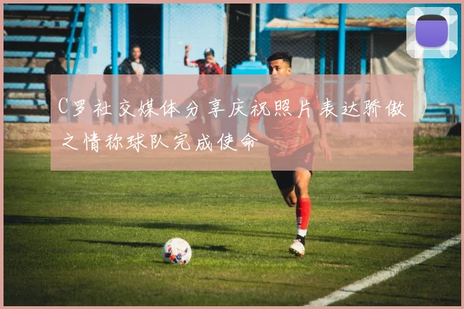 C罗社交媒体分享庆祝照片表达骄傲之情称球队完成使命