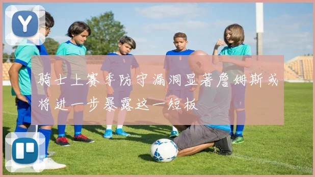 骑士上赛季防守漏洞显著詹姆斯或将进一步暴露这一短板