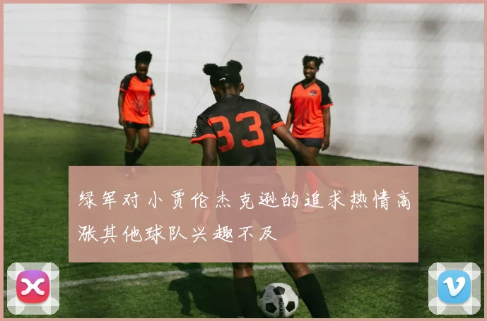 绿军对小贾伦杰克逊的追求热情高涨其他球队兴趣不及