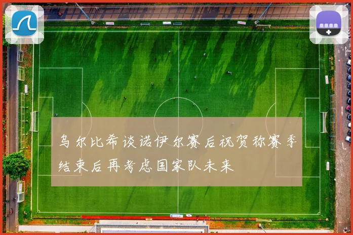 乌尔比希谈诺伊尔赛后祝贺称赛季结束后再考虑国家队未来
