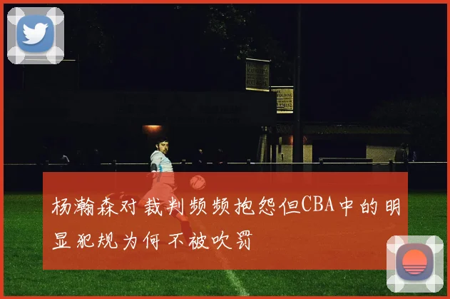 杨瀚森对裁判频频抱怨但CBA中的明显犯规为何不被吹罚