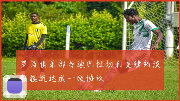 罗马俱乐部与迪巴拉切利克续约谈判接近达成一致协议