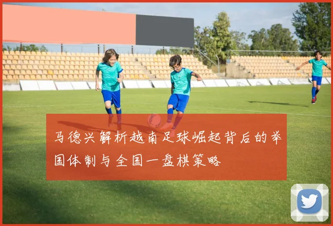 马德兴解析越南足球崛起背后的举国体制与全国一盘棋策略