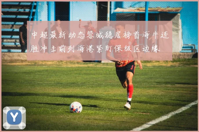 中超最新动态蓉城稳居榜首海牛连胜冲击前列海港紧盯保级区边缘