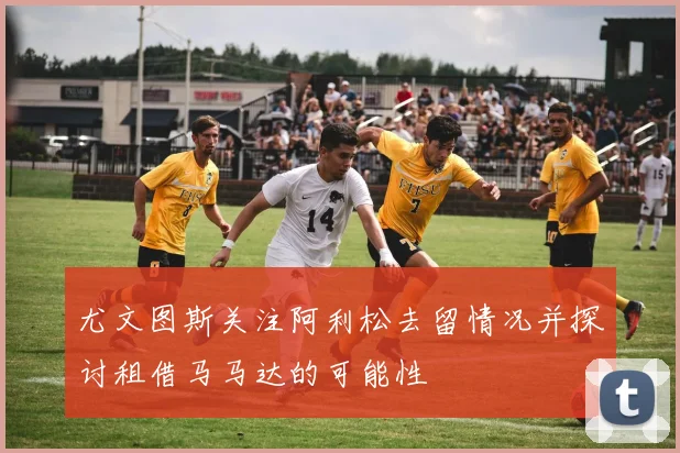 尤文图斯关注阿利松去留情况并探讨租借马马达的可能性