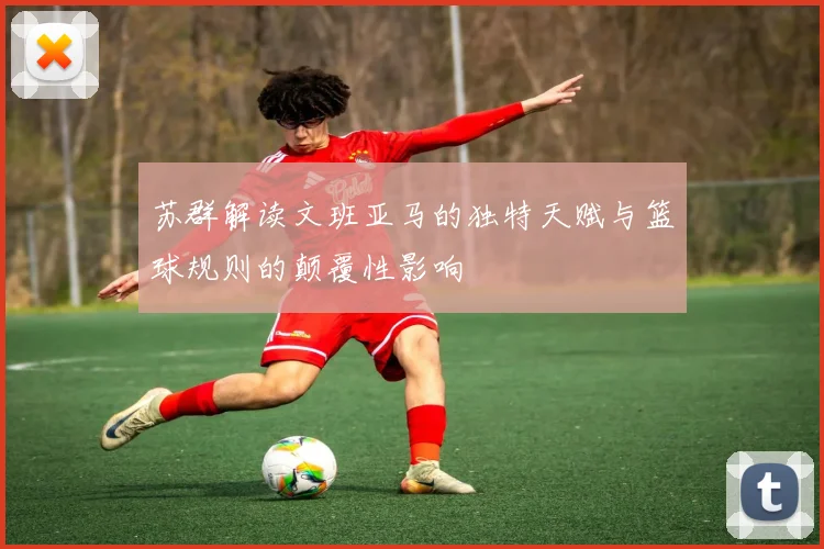 苏群解读文班亚马的独特天赋与篮球规则的颠覆性影响
