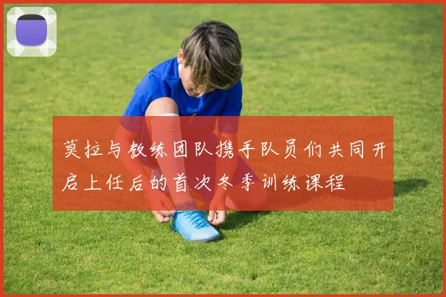 莫拉与教练团队携手队员们共同开启上任后的首次冬季训练课程