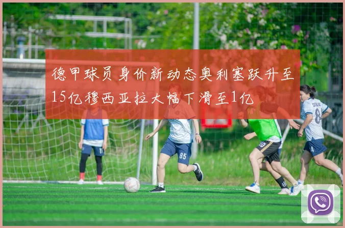 德甲球员身价新动态奥利塞跃升至15亿穆西亚拉大幅下滑至1亿