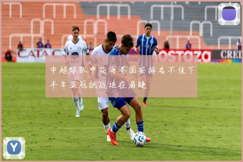 中超球队申花海港国安排名不佳下半年亚冠挑战迫在眉睫